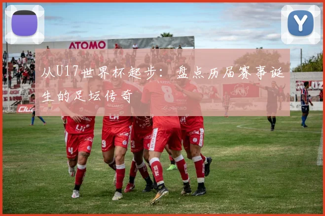 从U17世界杯起步：盘点历届赛事诞生的足坛传奇