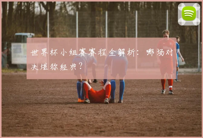 世界杯小组赛赛程全解析:哪场对决堪称经典?