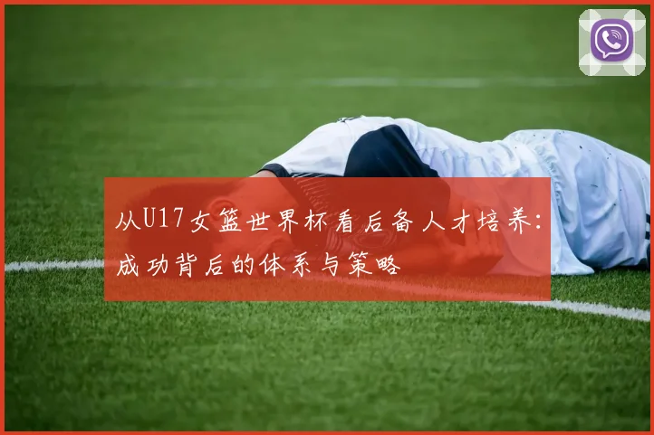 从U17女篮世界杯看后备人才培养：成功背后的体系与策略