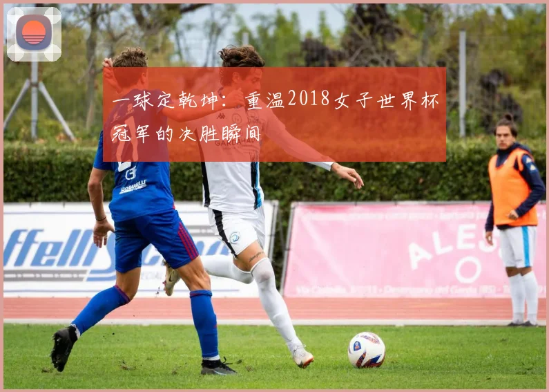一球定乾坤:重温2018女子世界杯冠军的决胜瞬间