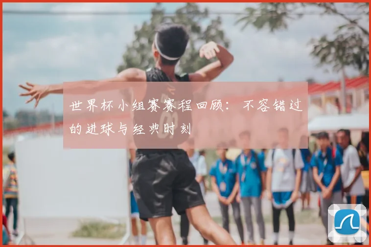 世界杯小组赛赛程回顾:不容错过的进球与经典时刻