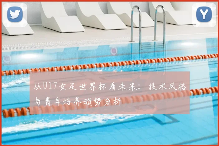 从U17女足世界杯看未来:技术风格与青年培养趋势分析