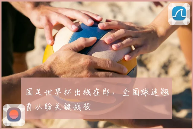 国足世界杯出线在即，全国球迷翘首以盼关键战役