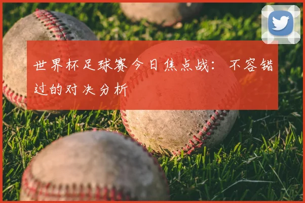 世界杯足球赛今日焦点战:不容错过的对决分析