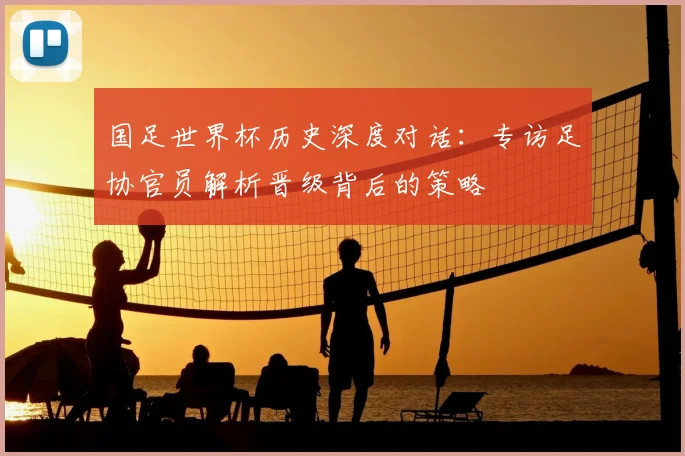 国足世界杯历史深度对话：专访足协官员解析晋级背后的策略