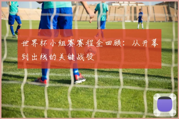 世界杯小组赛赛程全回顾:从开幕到出线的关键战役