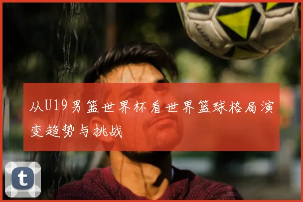 从U19男篮世界杯看世界篮球格局演变趋势与挑战