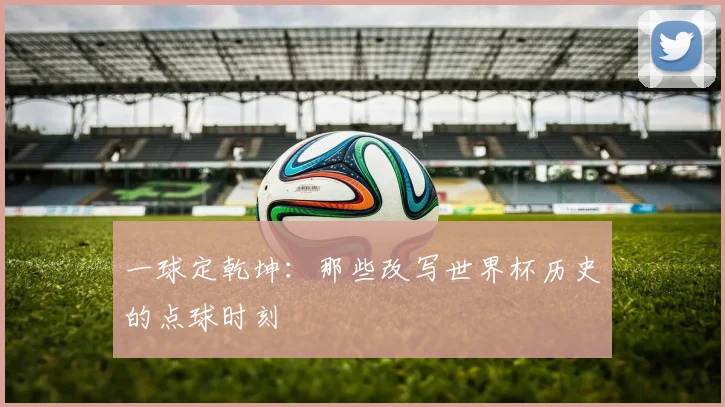 一球定乾坤:那些改写世界杯历史的点球时刻
