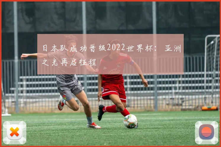日本队成功晋级2022世界杯：亚洲之光再启征程