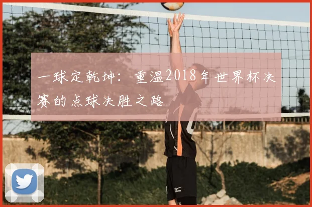 一球定乾坤：重温2018年世界杯决赛的点球决胜之路