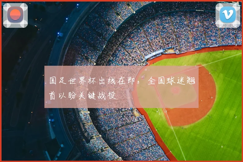 国足世界杯出线在即，全国球迷翘首以盼关键战役